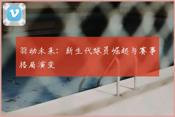 羽动未来：新生代球员崛起与赛事格局演变