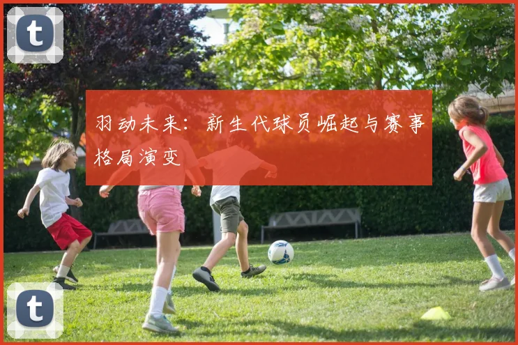 羽动未来：新生代球员崛起与赛事格局演变